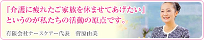『介護に疲れたご家族を休ませてあげたい』というのが私たちの活動の原点です。 有限会社ナースケアー代表　菅原由美